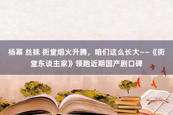 杨幂 丝袜 衖堂烟火升腾，咱们这么长大——《衖堂东谈主家》领跑近期国产剧口碑