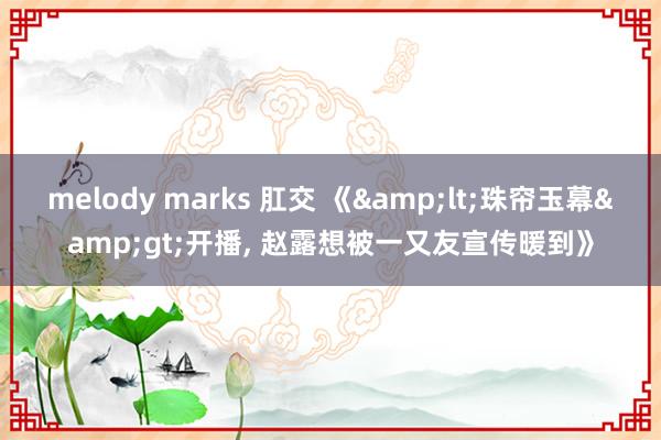 melody marks 肛交 《&lt;珠帘玉幕&gt;开播， 赵露想被一又友宣传暖到》