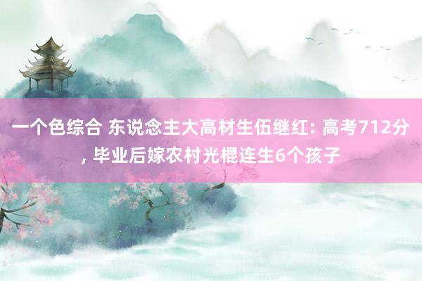 一个色综合 东说念主大高材生伍继红: 高考712分， 毕业后嫁农村光棍连生6个孩子