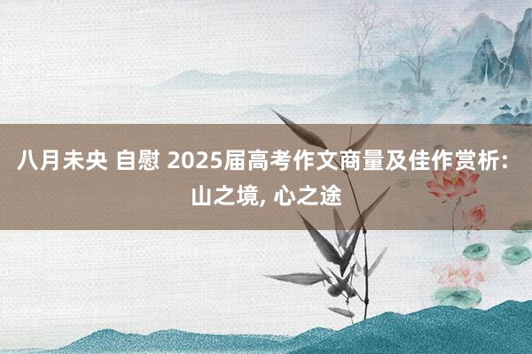 八月未央 自慰 2025届高考作文商量及佳作赏析: 山之境， 心之途