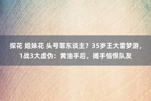 探花 姐妹花 头号罪东谈主？35岁王大雷梦游，1战3大虚伪：黄油手后，摊手恼恨队友