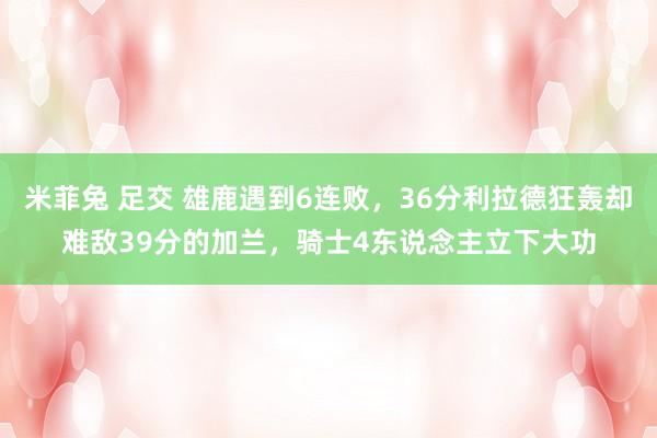 米菲兔 足交 雄鹿遇到6连败，36分利拉德狂轰却难敌39分的加兰，骑士4东说念主立下大功