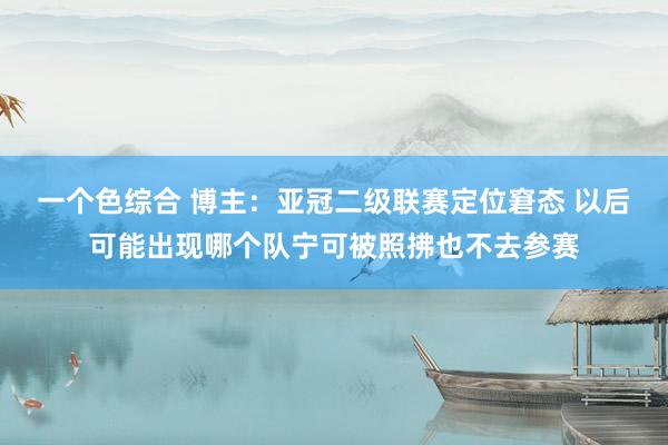 一个色综合 博主：亚冠二级联赛定位窘态 以后可能出现哪个队宁可被照拂也不去参赛