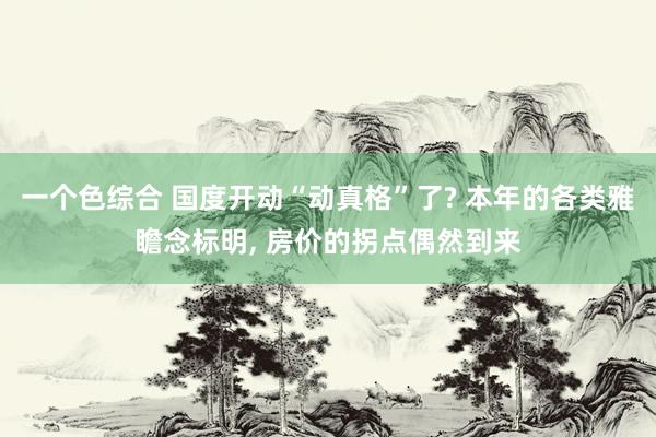 一个色综合 国度开动“动真格”了? 本年的各类雅瞻念标明， 房价的拐点偶然到来