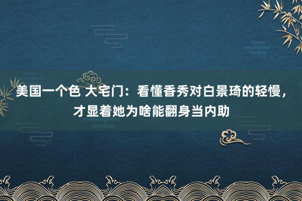 美国一个色 大宅门：看懂香秀对白景琦的轻慢，才显着她为啥能翻身当内助