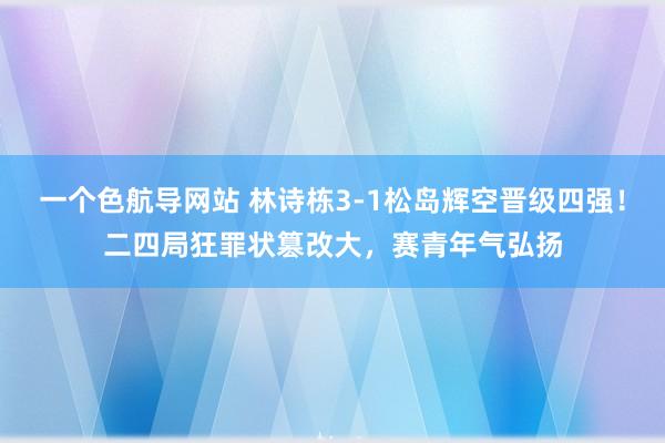 一个色航导网站 林诗栋3-1松岛辉空晋级四强！二四局狂罪状篡改大，赛青年气弘扬