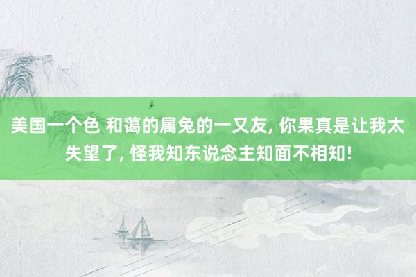 美国一个色 和蔼的属兔的一又友， 你果真是让我太失望了， 怪我知东说念主知面不相知!