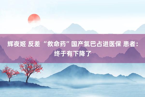 辉夜姬 反差 “救命药”国产氯巴占进医保 患者：终于有下降了