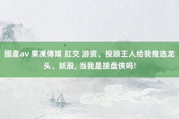 國產av 果凍傳媒 肛交 游资、投顾王人给我推选龙头、妖股， 当我是接盘侠吗!