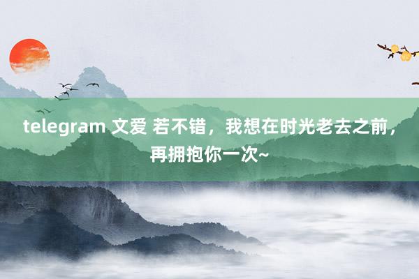 telegram 文爱 若不错，我想在时光老去之前，再拥抱你一次~