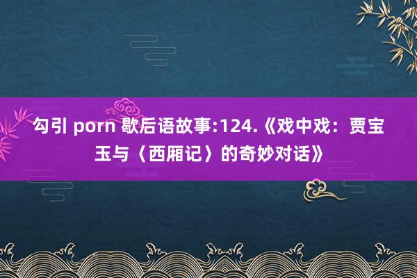 勾引 porn 歇后语故事:124.《戏中戏：贾宝玉与〈西厢记〉的奇妙对话》