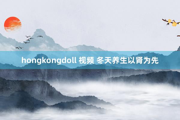 hongkongdoll 视频 冬天养生以肾为先