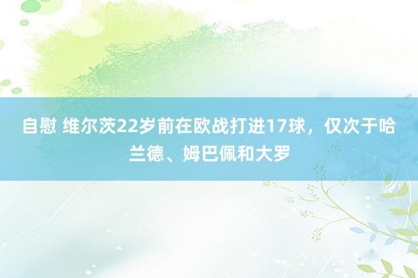 自慰 维尔茨22岁前在欧战打进17球，仅次于哈兰德、姆巴佩和大罗