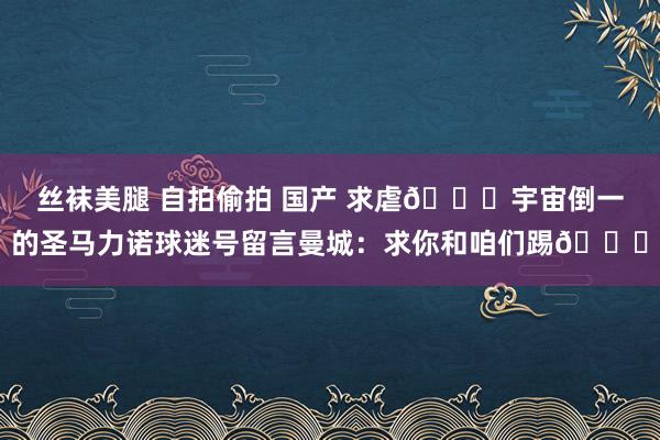 丝袜美腿 自拍偷拍 国产 求虐🙏宇宙倒一的圣马力诺球迷号留言曼城：求你和咱们踢🙏