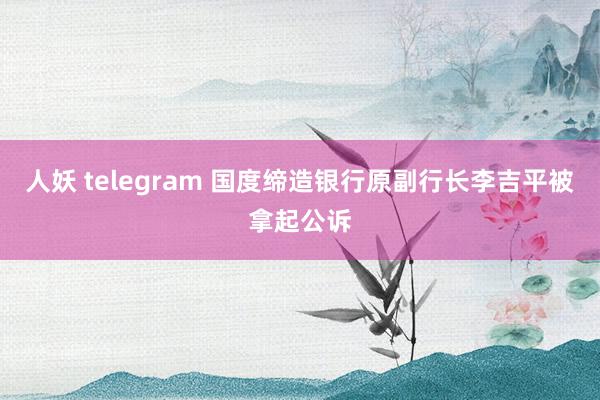 人妖 telegram 国度缔造银行原副行长李吉平被拿起公诉