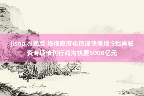 jisoo ai换脸 场地政府化债加快落地 9地再融资专项债刊行鸿沟快要5000亿元