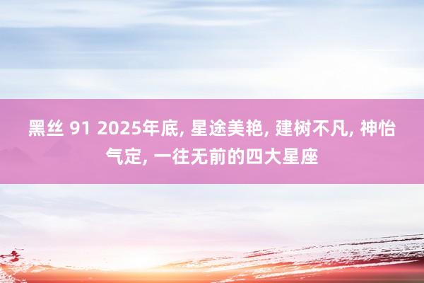 黑丝 91 2025年底， 星途美艳， 建树不凡， 神怡气定， 一往无前的四大星座