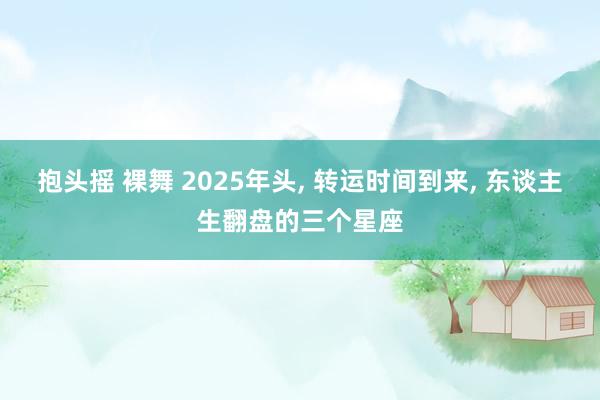 抱头摇 裸舞 2025年头， 转运时间到来， 东谈主生翻盘的三个星座