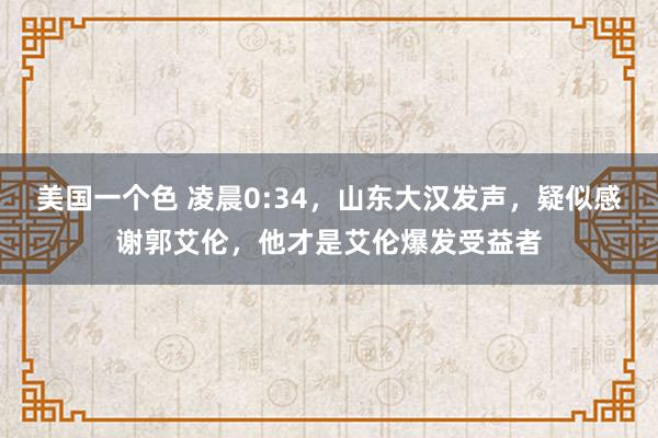 美国一个色 凌晨0:34，山东大汉发声，疑似感谢郭艾伦，他才是艾伦爆发受益者