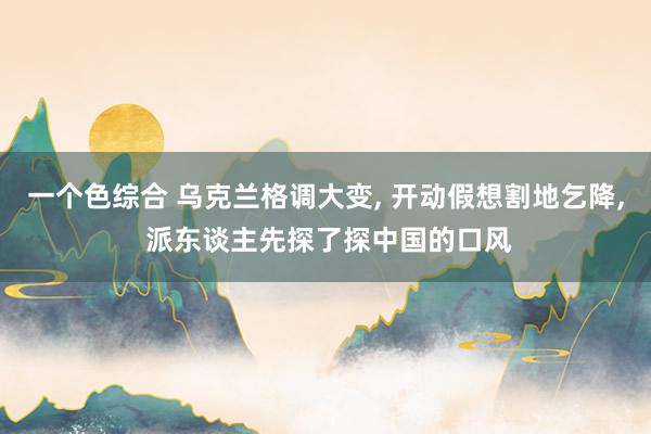 一个色综合 乌克兰格调大变， 开动假想割地乞降， 派东谈主先探了探中国的口风