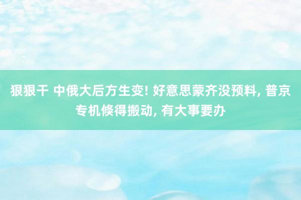 狠狠干 中俄大后方生变! 好意思蒙齐没预料， 普京专机倏得搬动， 有大事要办