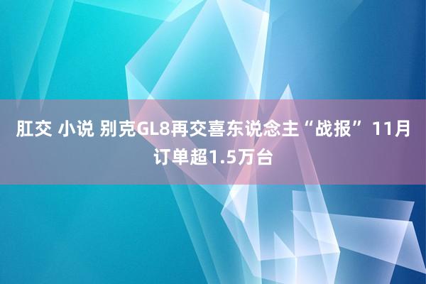 肛交 小说 别克GL8再交喜东说念主“战报” 11月订单超1.5万台