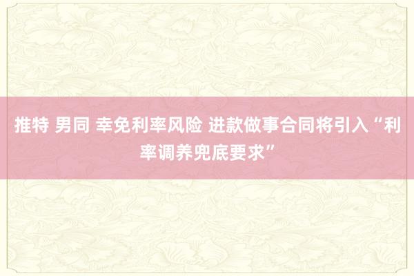 推特 男同 幸免利率风险 进款做事合同将引入“利率调养兜底要求”