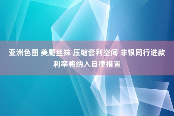 亚洲色图 美腿丝袜 压缩套利空间 非银同行进款利率将纳入自律措置