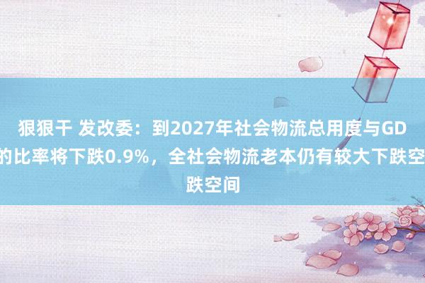 狠狠干 发改委：到2027年社会物流总用度与GDP的比率将下跌0.9%，全社会物流老本仍有较大下跌空间