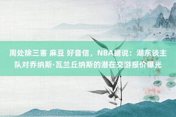 周处除三害 麻豆 好音信，NBA据说：湖东谈主队对乔纳斯·瓦兰丘纳斯的潜在交游报价曝光