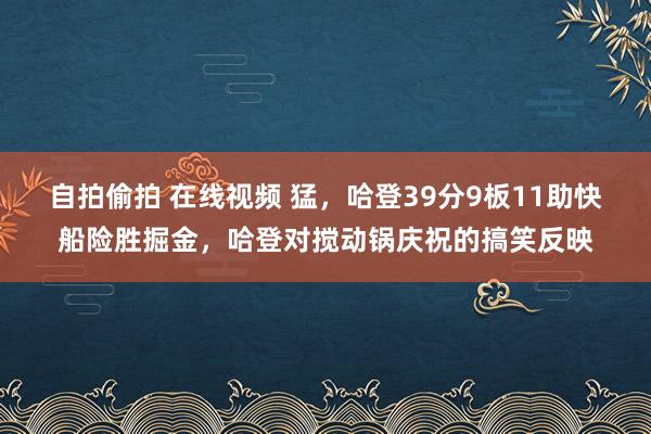 自拍偷拍 在线视频 猛，哈登39分9板11助快船险胜掘金，哈登对搅动锅庆祝的搞笑反映