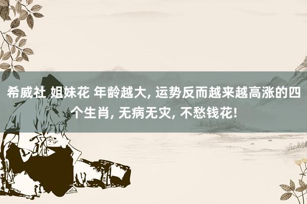 希威社 姐妹花 年龄越大， 运势反而越来越高涨的四个生肖， 无病无灾， 不愁钱花!