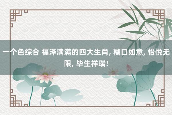 一个色综合 福泽满满的四大生肖， 糊口如意， 怡悦无限， 毕生祥瑞!