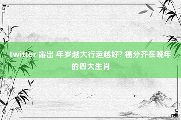 twitter 露出 年岁越大行运越好? 福分齐在晚年的四大生肖