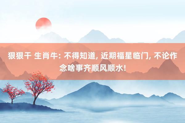 狠狠干 生肖牛: 不得知道， 近期福星临门， 不论作念啥事齐顺风顺水!