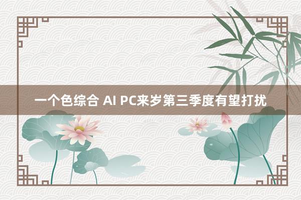 一个色综合 AI PC来岁第三季度有望打扰