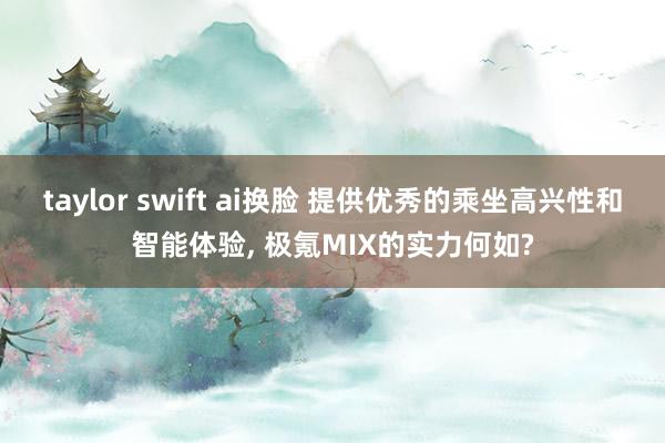 taylor swift ai换脸 提供优秀的乘坐高兴性和智能体验， 极氪MIX的实力何如?