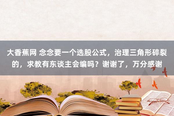 大香蕉网 念念要一个选股公式，治理三角形碎裂的，求教有东谈主会编吗？谢谢了，万分感谢