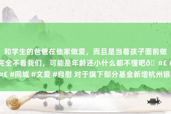 和学生的爸爸在他家做爱，而且是当着孩子面前做爱，太刺激了，孩子完全不看我们，可能是年龄还小什么都不懂吧🤣 #同城 #文爱 #自慰 对于旗下部分基金新增杭州银看成销售机构的公告