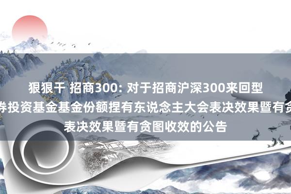 狠狠干 招商300: 对于招商沪深300来回型洞开式指数证券投资基金基金份额捏有东说念主大会表决效果暨有贪图收效的公告