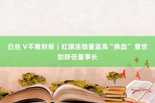 白丝 V不雅财报｜红旗连锁董监高“换血” 曹世如辞任董事长