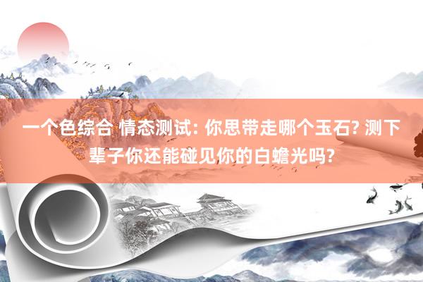 一个色综合 情态测试: 你思带走哪个玉石? 测下辈子你还能碰见你的白蟾光吗?