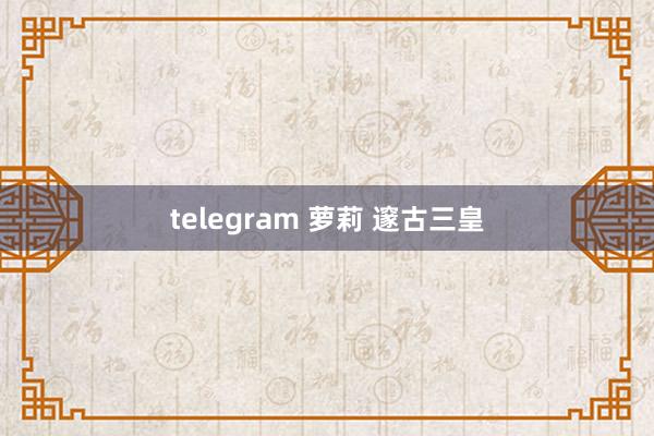 telegram 萝莉 邃古三皇