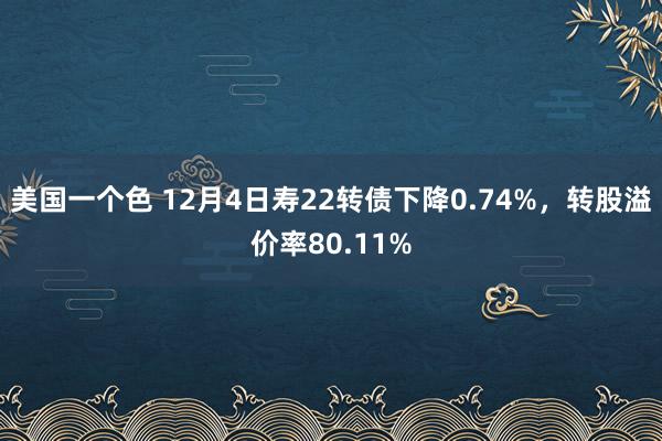 美国一个色 12月4日寿22转债下降0.74%，转股溢价率80.11%