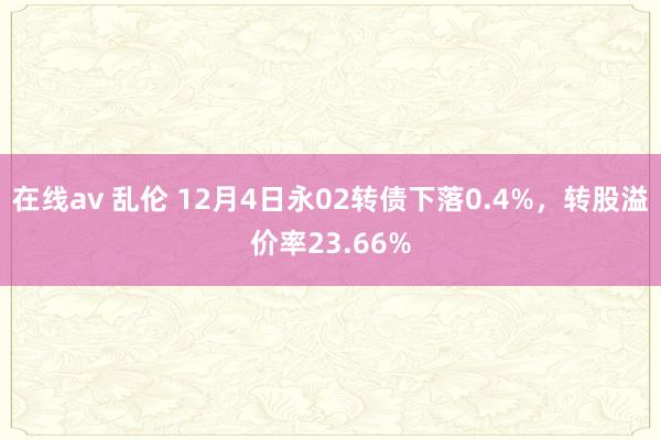 在线av 乱伦 12月4日永02转债下落0.4%，转股溢价率23.66%