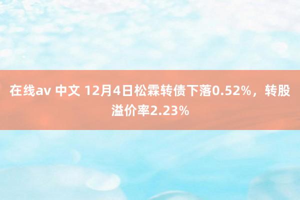 在线av 中文 12月4日松霖转债下落0.52%，转股溢价率2.23%