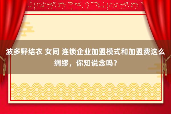 波多野结衣 女同 连锁企业加盟模式和加盟费这么绸缪，你知说念吗？