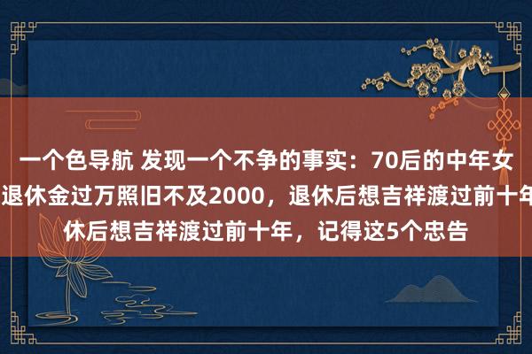 一个色导航 发现一个不争的事实：70后的中年女东说念主，岂论你退休金过万照旧不及2000，退休后想吉祥渡过前十年，记得这5个忠告