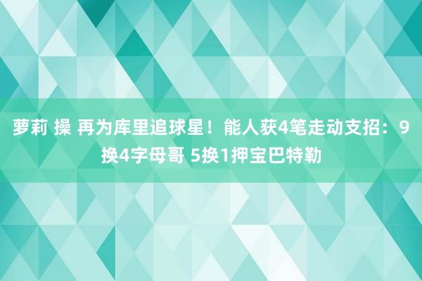 萝莉 操 再为库里追球星！能人获4笔走动支招：9换4字母哥 5换1押宝巴特勒