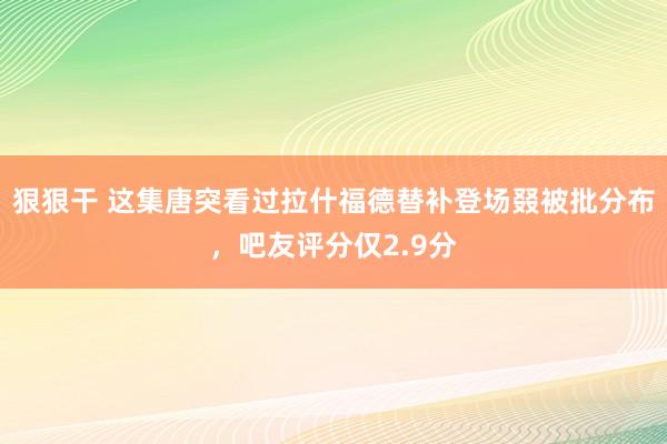 狠狠干 这集唐突看过拉什福德替补登场叕被批分布，吧友评分仅2.9分